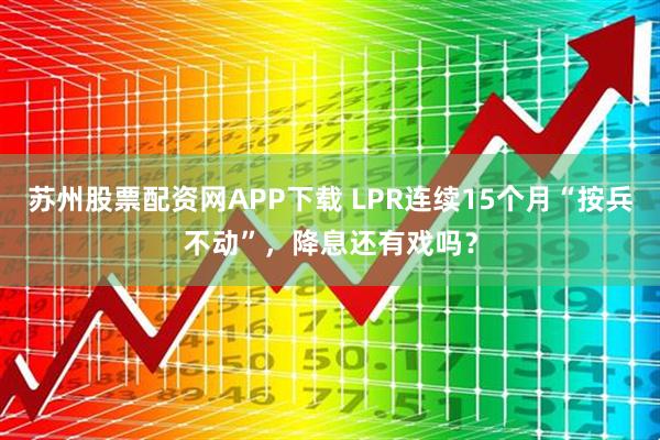 苏州股票配资网APP下载 LPR连续15个月“按兵不动”，降息还有戏吗？